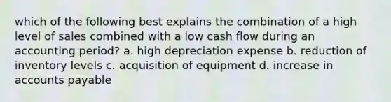 which of the following best explains the combination of a high level of sales combined with a low cash flow during an accounting period? a. high depreciation expense b. reduction of inventory levels c. acquisition of equipment d. increase in accounts payable