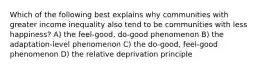 Which of the following best explains why communities with greater income inequality also tend to be communities with less happiness? A) the feel-good, do-good phenomenon B) the adaptation-level phenomenon C) the do-good, feel-good phenomenon D) the relative deprivation principle