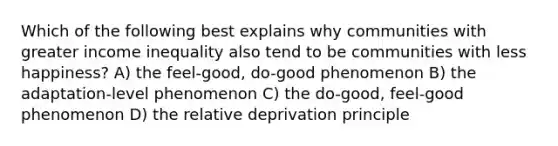 Which of the following best explains why communities with greater income inequality also tend to be communities with less happiness? A) the feel-good, do-good phenomenon B) the adaptation-level phenomenon C) the do-good, feel-good phenomenon D) the relative deprivation principle