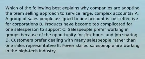 Which of the following best explains why companies are adopting the team selling approach to service large, complex accounts? A. A group of sales people assigned to one account is cost effective for corporations B. Products have become too complicated for one salesperson to support C. Salespeople prefer working in groups because of the opportunity for flex hours and job sharing D. Customers prefer dealing with many salespeople rather than one sales representative E. Fewer skilled salespeople are working in the high-tech industry.