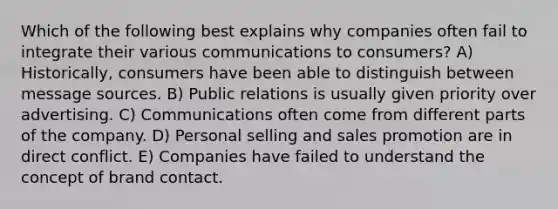 Which of the following best explains why companies often fail to integrate their various communications to consumers? A) Historically, consumers have been able to distinguish between message sources. B) Public relations is usually given priority over advertising. C) Communications often come from different parts of the company. D) Personal selling and sales promotion are in direct conflict. E) Companies have failed to understand the concept of brand contact.