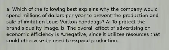 a. Which of the following best explains why the company would spend millions of dollars per year to prevent the production and sale of imitation Louis Vuitton handbags? A: To protect the brand's quality image. b. The overall effect of advertising on economic efficiency is A:negative, since it utilizes resources that could otherwise be used to expand production.