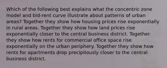 Which of the following best explains what the concentric zone model and bid-rent curve illustrate about patterns of urban areas? Together they show how housing prices rise exponentially in rural areas. Together they show how land prices rise exponentially closer to the central business district. Together they show how rents for commercial office space rise exponentially on the urban periphery. Together they show how rents for apartments drop precipitously closer to the central business district.