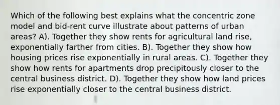 Which of the following best explains what the concentric zone model and bid-rent curve illustrate about patterns of urban areas? A). Together they show rents for agricultural land rise, exponentially farther from cities. B). Together they show how housing prices rise exponentially in rural areas. C). Together they show how rents for apartments drop precipitously closer to the central business district. D). Together they show how land prices rise exponentially closer to the central business district.