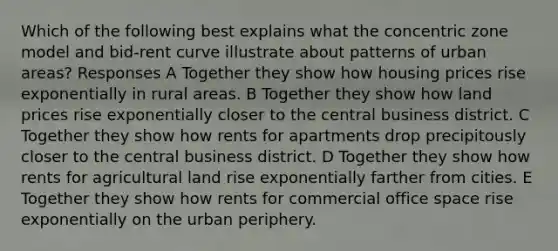 Which of the following best explains what the concentric zone model and bid-rent curve illustrate about patterns of urban areas? Responses A Together they show how housing prices rise exponentially in rural areas. B Together they show how land prices rise exponentially closer to the central business district. C Together they show how rents for apartments drop precipitously closer to the central business district. D Together they show how rents for agricultural land rise exponentially farther from cities. E Together they show how rents for commercial office space rise exponentially on the urban periphery.