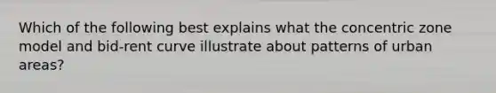 Which of the following best explains what the concentric zone model and bid-rent curve illustrate about patterns of urban areas?