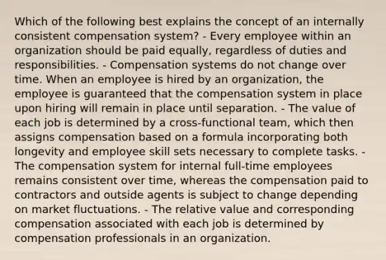 Which of the following best explains the concept of an internally consistent compensation​ system? - Every employee within an organization should be paid​ equally, regardless of duties and responsibilities. - Compensation systems do not change over time. When an employee is hired by an​ organization, the employee is guaranteed that the compensation system in place upon hiring will remain in place until separation. - The value of each job is determined by a​ cross-functional team, which then assigns compensation based on a formula incorporating both longevity and employee skill sets necessary to complete tasks. - The compensation system for internal​ full-time employees remains consistent over​ time, whereas the compensation paid to contractors and outside agents is subject to change depending on market fluctuations. - The relative value and corresponding compensation associated with each job is determined by compensation professionals in an organization.