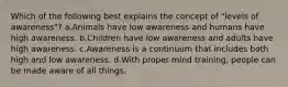 Which of the following best explains the concept of "levels of awareness"? a.Animals have low awareness and humans have high awareness. b.Children have low awareness and adults have high awareness. c.Awareness is a continuum that includes both high and low awareness. d.With proper mind training, people can be made aware of all things.