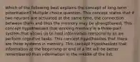 Which of the following best explains the concept of long-term potentiation? Multiple choice question. This concept states that if two neurons are activated at the same time, the connection between them and thus the memory may be strengthened. This concept hypothesizes that working memory is a three-part system that allows us to hold information temporarily as we perform cognitive tasks. This concept hypothesizes that there are three systems in memory. This concept hypothesizes that information at the beginning or end of a list will be better remembered than information in the middle of the list.