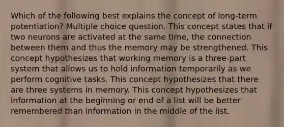 Which of the following best explains the concept of long-term potentiation? Multiple choice question. This concept states that if two neurons are activated at the same time, the connection between them and thus the memory may be strengthened. This concept hypothesizes that working memory is a three-part system that allows us to hold information temporarily as we perform cognitive tasks. This concept hypothesizes that there are three systems in memory. This concept hypothesizes that information at the beginning or end of a list will be better remembered than information in the middle of the list.