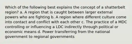 Which of the following best explains the concept of a shatterbelt region? a. A region that is caught between larger external powers who are fighting b. A region where different culture come into contact and conflict with each other c. The practice of a MDC controlling or influencing a LDC indirectly through political or economic means d. Power transferring from the national government to regional governments