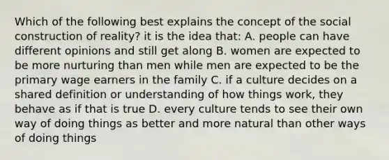 Which of the following best explains the concept of the social construction of reality? it is the idea that: A. people can have different opinions and still get along B. women are expected to be more nurturing than men while men are expected to be the primary wage earners in the family C. if a culture decides on a shared definition or understanding of how things work, they behave as if that is true D. every culture tends to see their own way of doing things as better and more natural than other ways of doing things