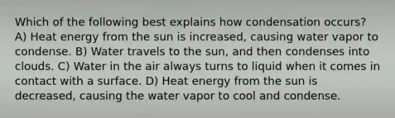 Which of the following best explains how condensation occurs? A) Heat energy from the sun is increased, causing water vapor to condense. B) Water travels to the sun, and then condenses into clouds. C) Water in the air always turns to liquid when it comes in contact with a surface. D) Heat energy from the sun is decreased, causing the water vapor to cool and condense.