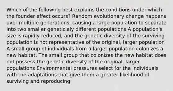 Which of the following best explains the conditions under which the founder effect occurs? Random evolutionary change happens over multiple generations, causing a large population to separate into two smaller geneticlaly different populations A population's size is rapidly reduced, and the genetic diversity of the surviving population is not representative of the original, larger population A small group of individuals from a larger population colonizes a new habitat. The small group that colonizes the new habitat does not possess the genetic diversity of the original, larger populations Environmental pressures select for the individuals with the adaptations that give them a greater likelihood of surviving and reproducing