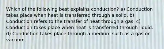 Which of the following best explains conduction? a) Conduction takes place when heat is transferred through a solid. b) Conduction refers to the transfer of heat through a gas. c) Conduction takes place when heat is transferred through liquid. d) Conduction takes place through a medium such as a gas or vacuum.