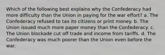 Which of the following best explains why the Confederacy had more difficulty than the Union in paying for the war effort? a. The Confederacy refused to tax its citizens or print money. b. The Union issued much more paper money than the Confederacy. c. The Union blockade cut off trade and income from tariffs. d. The Confederacy was much poorer than the Union even before the war.