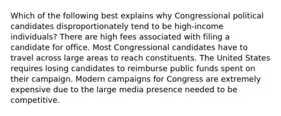 Which of the following best explains why Congressional political candidates disproportionately tend to be high-income individuals? There are high fees associated with filing a candidate for office. Most Congressional candidates have to travel across large areas to reach constituents. The United States requires losing candidates to reimburse public funds spent on their campaign. Modern campaigns for Congress are extremely expensive due to the large media presence needed to be competitive.