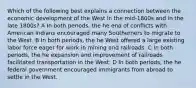 Which of the following best explains a connection between the economic development of the West in the mid-1800s and in the late 1800s? A In both periods, the he end of conflicts with American Indians encouraged many Southerners to migrate to the West. B In both periods, the he West offered a large existing labor force eager for work in mining and railroads. C In both periods, the he expansion and improvement of railroads facilitated transportation in the West. D In both periods, the he federal government encouraged immigrants from abroad to settle in the West.