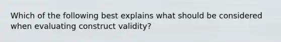 Which of the following best explains what should be considered when evaluating construct validity?