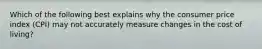 Which of the following best explains why the consumer price index (CPI) may not accurately measure changes in the cost of living?