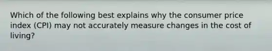 Which of the following best explains why the consumer price index (CPI) may not accurately measure changes in the cost of living?