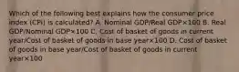 Which of the following best explains how the consumer price index​ (CPI) is​ calculated? A. Nominal GDP/Real GDP×100 B. Real GDP/Nominal GDP×100 C. Cost of basket of goods in current year/Cost of basket of goods in base year×100 D. Cost of basket of goods in base year/Cost of basket of goods in current year×100