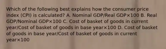 Which of the following best explains how the consumer price index​ (CPI) is​ calculated? A. Nominal GDP/Real GDP×100 B. Real GDP/Nominal GDP×100 C. Cost of basket of goods in current year/Cost of basket of goods in base year×100 D. Cost of basket of goods in base year/Cost of basket of goods in current year×100