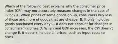 Which of the following best explains why the consumer price index (CPI) may not accurately measure changes in the cost of living? A. When prices of some goods go up, consumers buy less of those and more of goods that are cheaper B. It only includes goods purchased every day C. It does not account for changes in consumers' incomes D. When real GDP increases, the CPI doesn't change E. It doesn't include all prices, such as input costs to firms