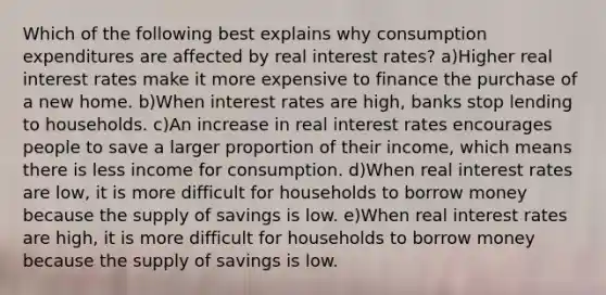 Which of the following best explains why consumption expenditures are affected by real interest rates? a)Higher real interest rates make it more expensive to finance the purchase of a new home. b)When interest rates are high, banks stop lending to households. c)An increase in real interest rates encourages people to save a larger proportion of their income, which means there is less income for consumption. d)When real interest rates are low, it is more difficult for households to borrow money because the supply of savings is low. e)When real interest rates are high, it is more difficult for households to borrow money because the supply of savings is low.