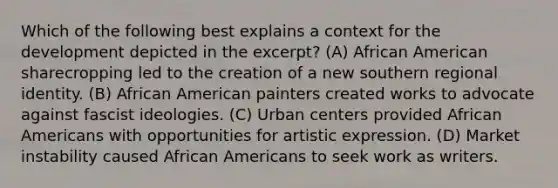 Which of the following best explains a context for the development depicted in the excerpt? (A) African American sharecropping led to the creation of a new southern regional identity. (B) African American painters created works to advocate against fascist ideologies. (C) Urban centers provided African Americans with opportunities for artistic expression. (D) Market instability caused African Americans to seek work as writers.