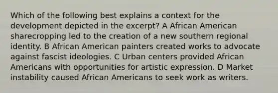 Which of the following best explains a context for the development depicted in the excerpt? A African American sharecropping led to the creation of a new southern regional identity. B African American painters created works to advocate against fascist ideologies. C Urban centers provided <a href='https://www.questionai.com/knowledge/kktT1tbvGH-african-americans' class='anchor-knowledge'>african americans</a> with opportunities for artistic expression. D Market instability caused African Americans to seek work as writers.