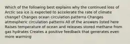 Which of the following best explains why the continued loss of Arctic sea ice is expected to accelerate the rate of climate change? Changes ocean circulation patterns Changes atmospheric circulation patterns All of the answers listed here Raises temperature of ocean and releases stored methane from gas hydrates Creates a positive feedback that generates even more warming