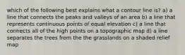 which of the following best explains what a contour line is? a) a line that connects the peaks and valleys of an area b) a line that represents continuous points of equal elevation c) a line that connects all of the high points on a topographic map d) a line separates the trees from the the grasslands on a shaded relief map