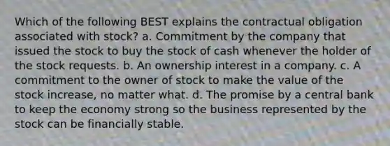 Which of the following BEST explains the contractual obligation associated with stock? a. Commitment by the company that issued the stock to buy the stock of cash whenever the holder of the stock requests. b. An ownership interest in a company. c. A commitment to the owner of stock to make the value of the stock increase, no matter what. d. The promise by a central bank to keep the economy strong so the business represented by the stock can be financially stable.