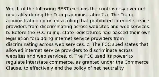 Which of the following BEST explains the controversy over net neutrality during the Trump administration? a. The Trump administration enforced a ruling that prohibited internet service providers from discriminating across websites and web services. b. Before the FCC ruling, state legislatures had passed their own legislation forbidding internet service providers from discriminating across web services. c. The FCC sued states that allowed internet service providers to discriminate across websites and web services. d. The FCC used its power to regulate interstate commerce, as granted under the Commerce Clause, to effectively end the policy of net neutrality