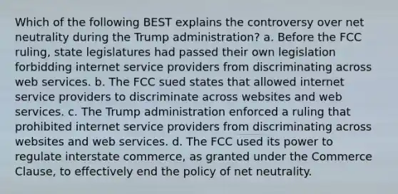 Which of the following BEST explains the controversy over net neutrality during the Trump administration? a. Before the FCC ruling, state legislatures had passed their own legislation forbidding internet service providers from discriminating across web services. b. The FCC sued states that allowed internet service providers to discriminate across websites and web services. c. The Trump administration enforced a ruling that prohibited internet service providers from discriminating across websites and web services. d. The FCC used its power to regulate interstate commerce, as granted under the Commerce Clause, to effectively end the policy of net neutrality.