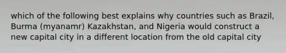 which of the following best explains why countries such as Brazil, Burma (myanamr) Kazakhstan, and Nigeria would construct a new capital city in a different location from the old capital city