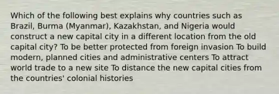 Which of the following best explains why countries such as Brazil, Burma (Myanmar), Kazakhstan, and Nigeria would construct a new capital city in a different location from the old capital city? To be better protected from foreign invasion To build modern, planned cities and administrative centers To attract world trade to a new site To distance the new capital cities from the countries' colonial histories