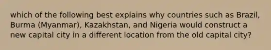 which of the following best explains why countries such as Brazil, Burma (Myanmar), Kazakhstan, and Nigeria would construct a new capital city in a different location from the old capital city?