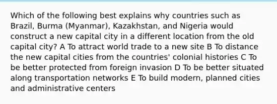 Which of the following best explains why countries such as Brazil, Burma (Myanmar), Kazakhstan, and Nigeria would construct a new capital city in a different location from the old capital city? A To attract world trade to a new site B To distance the new capital cities from the countries' colonial histories C To be better protected from foreign invasion D To be better situated along transportation networks E To build modern, planned cities and administrative centers