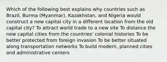 Which of the following best explains why countries such as Brazil, Burma (Myanmar), Kazakhstan, and Nigeria would construct a new capital city in a different location from the old capital city? To attract world trade to a new site To distance the new capital cities from the countries' colonial histories To be better protected from foreign invasion To be better situated along transportation networks To build modern, planned cities and administrative centers