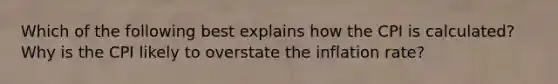 Which of the following best explains how the CPI is calculated? Why is the CPI likely to overstate the inflation rate?