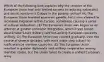 Which of the following best explains why the creation of the European Union had only limited success in reducing nationalist and ethnic tensions in Europe in the postwar period? (A) The European Union boosted economic growth, but it also allowed for increased migration within Europe, sometimes causing a sense of cultural dislocation. (B) The European Union was begun as an attempt at greater economic integration, which it was hoped would make future military conflicts among European countries unlikely. (C) The European Union was created gradually, over the course of several decades, with each major step subject to ratification by member countries. (D) The European Union resulted in greater diplomatic and military cooperation among member states, but the Union failed to create a unified European army