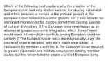 Which of the following best explains why the creation of the European Union had only limited success in reducing nationalist and ethnic tensions in Europe in the postwar period? A The European Union boosted economic growth, but it also allowed for increased migration within Europe, sometimes causing a sense of cultural dislocation. B The European Union was begun as an attempt at greater economic integration, which it was hoped would make future military conflicts among European countries unlikely. C The European Union was created gradually, over the course of several decades, with each major step subject to ratification by member countries. D The European Union resulted in greater diplomatic and military cooperation among member states, but the Union failed to create a unified European army.