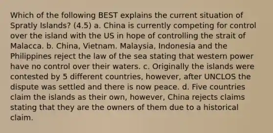 Which of the following BEST explains the current situation of Spratly Islands? (4.5) a. China is currently competing for control over the island with the US in hope of controlling the strait of Malacca. b. China, Vietnam. Malaysia, Indonesia and the Philippines reject the law of the sea stating that western power have no control over their waters. c. Originally the islands were contested by 5 different countries, however, after UNCLOS the dispute was settled and there is now peace. d. Five countries claim the islands as their own, however, China rejects claims stating that they are the owners of them due to a historical claim.