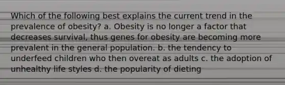 Which of the following best explains the current trend in the prevalence of obesity? a. Obesity is no longer a factor that decreases survival, thus genes for obesity are becoming more prevalent in the general population. b. the tendency to underfeed children who then overeat as adults c. the adoption of unhealthy life styles d. the popularity of dieting