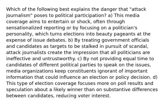 Which of the following best explains the danger that "attack journalism" poses to political participation? a) This media coverage aims to entertain or shock, often through sensationalized reporting or by focusing on a politician's personality, which turns elections into beauty pageants at the expense of issue debates. b) By treating government officials and candidates as targets to be stalked in pursuit of scandal, attack journalists create the impression that all politicians are ineffective and untrustworthy. c) By not providing equal time to candidates of different political parties to speak on the issues, media organizations keep constituents ignorant of important information that could influence an election or policy decision. d) This type of election coverage focuses more on poll results and speculation about a likely winner than on substantive differences between candidates, reducing voter interest.