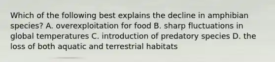 Which of the following best explains the decline in amphibian species? A. overexploitation for food B. sharp fluctuations in global temperatures C. introduction of predatory species D. the loss of both aquatic and terrestrial habitats