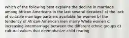 Which of the following best explains the decline in marriage among African Americans in the last several decades? a) the lack of suitable marriage partners available for women b) the tendency of African-American men marry White women c) increasing intermarriage between the different ethnic groups d) cultural values that deemphasize child rearing