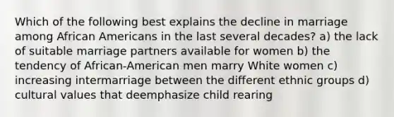 Which of the following best explains the decline in marriage among African Americans in the last several decades? a) the lack of suitable marriage partners available for women b) the tendency of African-American men marry White women c) increasing intermarriage between the different ethnic groups d) cultural values that deemphasize child rearing